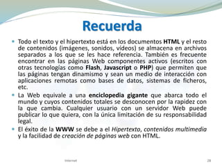 Recuerda
 Todo el texto y el hipertexto está en los documentos HTML y el resto
de contenidos (imágenes, sonidos, vídeos) se almacena en archivos
separados a los que se les hace referencia. También es frecuente
encontrar en las páginas Web componentes activos (escritos con
otras tecnologías como Flash, Javascript o PHP) que permiten que
las páginas tengan dinamismo y sean un medio de interacción con
aplicaciones remotas como bases de datos, sistemas de ficheros,
etc.
 La Web equivale a una enciclopedia gigante que abarca todo el
mundo y cuyos contenidos totales se desconocen por la rapidez con
la que cambia. Cualquier usuario con un servidor Web puede
publicar lo que quiera, con la única limitación de su responsabilidad
legal.
 El éxito de la WWW se debe a el Hipertexto, contenidos multimedia
y la facilidad de creación de páginas web con HTML.
Internet 28
 