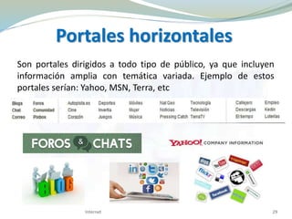 Portales horizontales
Son portales dirigidos a todo tipo de público, ya que incluyen
información amplia con temática variada. Ejemplo de estos
portales serían: Yahoo, MSN, Terra, etc
Internet 29
 