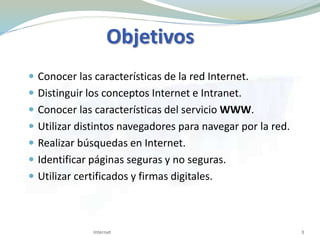 Objetivos
 Conocer las características de la red Internet.
 Distinguir los conceptos Internet e Intranet.
 Conocer las características del servicio WWW.
 Utilizar distintos navegadores para navegar por la red.
 Realizar búsquedas en Internet.
 Identificar páginas seguras y no seguras.
 Utilizar certificados y firmas digitales.
3Internet
 