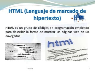 HTML (Lenguaje de marcado de
hipertexto)
HTML es un grupo de códigos de programación empleado
para describir la forma de mostrar las páginas web en un
navegador.
33Internet
 