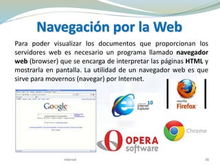 Navegación por la Web
Para poder visualizar los documentos que proporcionan los
servidores web es necesario un programa llamado navegador
web (browser) que se encarga de interpretar las páginas HTML y
mostrarla en pantalla. La utilidad de un navegador web es que
sirve para movernos (navegar) por Internet.
36Internet
 
