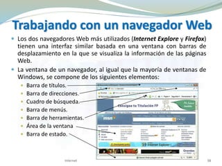 Trabajando con un navegador Web
 Los dos navegadores Web más utilizados (Internet Explore y Firefox)
tienen una interfaz similar basada en una ventana con barras de
desplazamiento en la que se visualiza la información de las páginas
Web.
 La ventana de un navegador, al igual que la mayoría de ventanas de
Windows, se compone de los siguientes elementos:
 Barra de títulos.
 Barra de direcciones.
 Cuadro de búsqueda.
 Barra de menús.
 Barra de herramientas.
 Área de la ventana
 Barra de estado.
Internet 38
 
