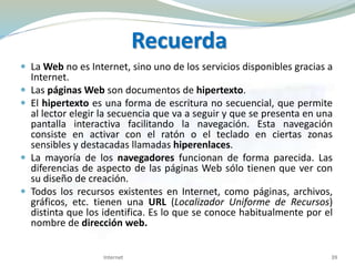 Recuerda
 La Web no es Internet, sino uno de los servicios disponibles gracias a
Internet.
 Las páginas Web son documentos de hipertexto.
 El hipertexto es una forma de escritura no secuencial, que permite
al lector elegir la secuencia que va a seguir y que se presenta en una
pantalla interactiva facilitando la navegación. Esta navegación
consiste en activar con el ratón o el teclado en ciertas zonas
sensibles y destacadas llamadas hiperenlaces.
 La mayoría de los navegadores funcionan de forma parecida. Las
diferencias de aspecto de las páginas Web sólo tienen que ver con
su diseño de creación.
 Todos los recursos existentes en Internet, como páginas, archivos,
gráficos, etc. tienen una URL (Localizador Uniforme de Recursos)
distinta que los identifica. Es lo que se conoce habitualmente por el
nombre de dirección web.
Internet 39
 