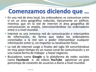 Comenzamos diciendo que …
 En una red de área local, los ordenadores se comunican entre
sí en un área geográfica reducida, típicamente un edificio,
mientras que en la red de internet el área geográfica de
comunicación se amplia, interconectándose los ordenadores
entre sí a nivel mundial.
 Internet es una inmensa red de comunicación e intercambio
de información, de forma que todos los ordenadores
conectados a la red van a poder intercambiar cualquier
información entre sí, sin importar su localización física.
 La red de internet surge a finales del siglo XX convirtiéndose
en muy poco tiempo en un nuevo canal de comunicación y en
una nueva forma de trabajar y hacer negocios.
 Buscadores como Google o la plataforma de redes sociales
como Facebook o de vídeos YouTube aglutinan un gran
porcentaje de conexión de usuarios a diario a nivel mundial.
4Internet
 