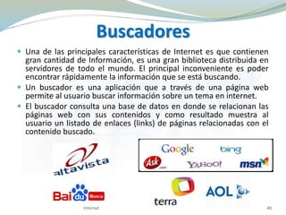 Buscadores
 Una de las principales características de Internet es que contienen
gran cantidad de Información, es una gran biblioteca distribuida en
servidores de todo el mundo. El principal inconveniente es poder
encontrar rápidamente la información que se está buscando.
 Un buscador es una aplicación que a través de una página web
permite al usuario buscar información sobre un tema en internet.
 El buscador consulta una base de datos en donde se relacionan las
páginas web con sus contenidos y como resultado muestra al
usuario un listado de enlaces (links) de páginas relacionadas con el
contenido buscado.
Internet 40
 