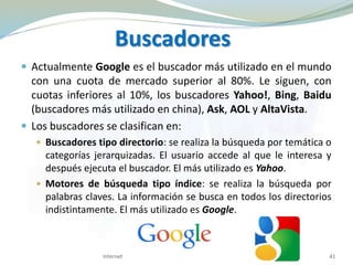  Actualmente Google es el buscador más utilizado en el mundo
con una cuota de mercado superior al 80%. Le siguen, con
cuotas inferiores al 10%, los buscadores Yahoo!, Bing, Baidu
(buscadores más utilizado en china), Ask, AOL y AltaVista.
 Los buscadores se clasifican en:
 Buscadores tipo directorio: se realiza la búsqueda por temática o
categorías jerarquizadas. El usuario accede al que le interesa y
después ejecuta el buscador. El más utilizado es Yahoo.
 Motores de búsqueda tipo índice: se realiza la búsqueda por
palabras claves. La información se busca en todos los directorios
indistintamente. El más utilizado es Google.
Internet 41
Buscadores
 
