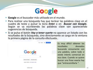Google
 Google es el buscador más utilizado en el mundo.
 Para realizar una búsqueda hay que teclear las palabras clave en el
cuadro de texto y pulsar la tecla Enter o en Buscar con Google.
Según se va escribiendo las palabras clave van apareciendo
sugerencias de búsqueda.
 Si se pulsa el botón Voy a tener suerte no aparece un listado con los
resultados de la búsqueda, sino directamente se carga en la ventana
la primera página de la consulta efectuada..
Internet 42
Es muy difícil obtener los
resultados deseados
buscando únicamente con
una palabra, sobre todo si
existe interés comercial en
esa clave. Cuando se quiere
buscar una frase exacta hay
que ‘’entrecomillarla ‘’.
 