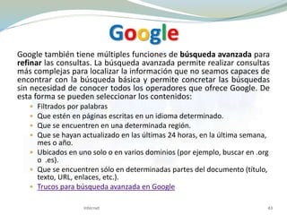Google
Google también tiene múltiples funciones de búsqueda avanzada para
refinar las consultas. La búsqueda avanzada permite realizar consultas
más complejas para localizar la información que no seamos capaces de
encontrar con la búsqueda básica y permite concretar las búsquedas
sin necesidad de conocer todos los operadores que ofrece Google. De
esta forma se pueden seleccionar los contenidos:
 Filtrados por palabras
 Que estén en páginas escritas en un idioma determinado.
 Que se encuentren en una determinada región.
 Que se hayan actualizado en las últimas 24 horas, en la última semana,
mes o año.
 Ubicados en uno solo o en varios dominios (por ejemplo, buscar en .org
o .es).
 Que se encuentren sólo en determinadas partes del documento (título,
texto, URL, enlaces, etc.).
 Trucos para búsqueda avanzada en Google
Internet 43
 
