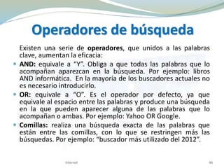 Operadores de búsqueda
Existen una serie de operadores, que unidos a las palabras
clave, aumentan la eficacia:
 AND: equivale a “Y”. Obliga a que todas las palabras que lo
acompañan aparezcan en la búsqueda. Por ejemplo: libros
AND informática. En la mayoría de los buscadores actuales no
es necesario introducirlo.
 OR: equivale a “O”. Es el operador por defecto, ya que
equivale al espacio entre las palabras y produce una búsqueda
en la que pueden aparecer alguna de las palabras que lo
acompañan o ambas. Por ejemplo: Yahoo OR Google.
 Comillas: realiza una búsqueda exacta de las palabras que
están entre las comillas, con lo que se restringen más las
búsquedas. Por ejemplo: “buscador más utilizado del 2012”.
Internet 46
 