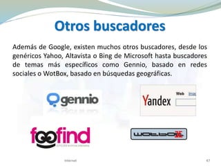 Otros buscadores
Además de Google, existen muchos otros buscadores, desde los
genéricos Yahoo, Altavista o Bing de Microsoft hasta buscadores
de temas más específicos como Gennio, basado en redes
sociales o WotBox, basado en búsquedas geográficas.
Internet 47
 