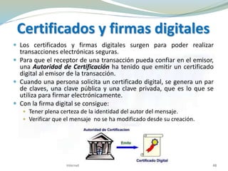 Certificados y firmas digitales
 Los certificados y firmas digitales surgen para poder realizar
transacciones electrónicas seguras.
 Para que el receptor de una transacción pueda confiar en el emisor,
una Autoridad de Certificación ha tenido que emitir un certificado
digital al emisor de la transacción.
 Cuando una persona solicita un certificado digital, se genera un par
de claves, una clave pública y una clave privada, que es lo que se
utiliza para firmar electrónicamente.
 Con la firma digital se consigue:
 Tener plena certeza de la identidad del autor del mensaje.
 Verificar que el mensaje no se ha modificado desde su creación.
Internet 48
 