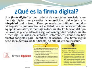 ¿Qué es la firma digital?
Una firma digital es una cadena de caracteres asociada a un
mensaje digital que garantiza la autenticidad del origen y la
integridad del mismo. Para generarla se utilizan métodos
criptográficos que asocian la identidad de una persona o de un
equipo informático, al mensaje o documento. En función del tipo
de firma, se puede además asegurar la integridad del documento
o mensaje. Se usan en entornos informáticos donde no hay
objetos tangibles para identificar al usuario. Una firma digital
debe ser auténtica, no falsificable, no alterable y no reusable.
Internet 49
 