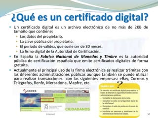 ¿Qué es un certificado digital?
 Un certificado digital es un archivo electrónico de no más de 2KB de
tamaño que contiene:
 Los datos del propietario.
 La clave pública del propietario.
 El periodo de validez, que suele ser de 30 meses.
 La firma digital de la Autoridad de Certificación.
 En España la Fabrica Nacional de Monedas y Timbre es la autoridad
pública de certificación española que emite certificados digitales de forma
gratuita.
 Actualmente el principal uso de la firma electrónica es realizar trámites con
las diferentes administraciones públicas aunque también se puede utilizar
para realizar transacciones con las siguientes empresas: eBay, Correos y
Telégrafos, Renfe, Mercadona, Mapfre, etc.
Internet 50
 