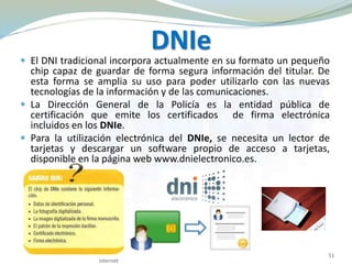 DNIe
 El DNI tradicional incorpora actualmente en su formato un pequeño
chip capaz de guardar de forma segura información del titular. De
esta forma se amplia su uso para poder utilizarlo con las nuevas
tecnologías de la información y de las comunicaciones.
 La Dirección General de la Policía es la entidad pública de
certificación que emite los certificados de firma electrónica
incluidos en los DNIe.
 Para la utilización electrónica del DNIe, se necesita un lector de
tarjetas y descargar un software propio de acceso a tarjetas,
disponible en la página web www.dnielectronico.es.
Internet
51
 