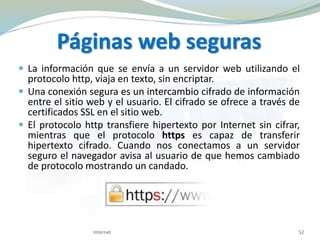 Páginas web seguras
 La información que se envía a un servidor web utilizando el
protocolo http, viaja en texto, sin encriptar.
 Una conexión segura es un intercambio cifrado de información
entre el sitio web y el usuario. El cifrado se ofrece a través de
certificados SSL en el sitio web.
 El protocolo http transfiere hipertexto por Internet sin cifrar,
mientras que el protocolo https es capaz de transferir
hipertexto cifrado. Cuando nos conectamos a un servidor
seguro el navegador avisa al usuario de que hemos cambiado
de protocolo mostrando un candado.
Internet 52
 