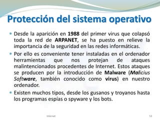 Protección del sistema operativo
 Desde la aparición en 1988 del primer virus que colapsó
toda la red de ARPANET, se ha puesto en relieve la
importancia de la seguridad en las redes informáticas.
 Por ello es conveniente tener instaladas en el ordenador
herramientas que nos protejan de ataques
malintencionados procedentes de Internet. Estos ataques
se producen por la introducción de Malware (Malicius
Software, también conocido como virus) en nuestro
ordenador.
 Existen muchos tipos, desde los gusanos y troyanos hasta
los programas espías o spyware y los bots.
Internet 53
 