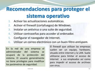Recomendaciones para proteger el
sistema operativo
1. Activar las actualizaciones automáticas.
2. Activar el firewall (cortafuegos) de Windows.
3. Instalar un antivirus o una suite de seguridad.
4. Utilizar contraseñas para acceder al ordenador.
5. Configurar el navegador de Internet.
6. Utilizar un correo electrónico con un buen filtro antispam.
Internet 55
En la red de una empresa el
administrador del sistema se
ocupará de la protección del
sistema. El usuario generalmente
no tiene privilegios para modificar
los parámetros de seguridad.
El firewall que utilizan las empresas
suelen ser un equipo, hardware,
situado entre internet y la LAN. Suele
utilizarse para limitar el acceso de
internet a sus empleados así como
para impedir el acceso de archivos
con virus.
 