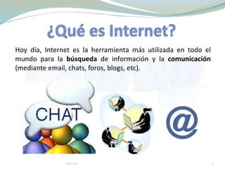 Hoy día, Internet es la herramienta más utilizada en todo el
mundo para la búsqueda de información y la comunicación
(mediante email, chats, foros, blogs, etc).
Internet 6
 