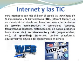 Pero Internet va aun más allá: con el uso de las Tecnologías de
la Información y la Comunicación (TIC), Internet también es
un mundo virtual donde se ofrecen recursos y herramientas
de servicios administrativos y comerciales (compras,
transferencias bancarias, matriculaciones en cursos, gestiones
burocráticas, etc.), entretenimiento y ocio (juegos on-line,
etc.), el aprendizaje (tutoriales on-line, plataformas
educativas) y la difusión del conocimiento en general
Internet 7
 