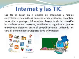 Las TIC se basan en el empleo de programas y medios
electrónicos y telemáticos para conservar, gestionar, encontrar,
transmitir y proteger información, favoreciendo la conexión
instantánea entre personas, entidades y organismos que se
encuentran distantes entre sí geográficamente, utilizando los
canales denominados autopistas de la información.
8Internet
 