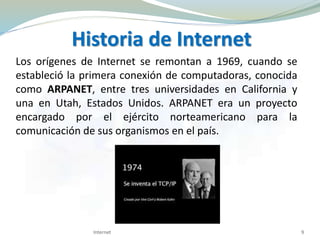 Los orígenes de Internet se remontan a 1969, cuando se
estableció la primera conexión de computadoras, conocida
como ARPANET, entre tres universidades en California y
una en Utah, Estados Unidos. ARPANET era un proyecto
encargado por el ejército norteamericano para la
comunicación de sus organismos en el país.
Internet 9
Historia de Internet
 