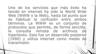 Uno de los servicios que más éxito ha
tenido en internet ha sido la World Wide
Web (WWW o la Web), hasta tal punto que
es habitual la confusión entre ambos
términos. La WWW es un conjunto de
protocolos que permite, de forma sencilla,
la consulta remota de archivos de
hipertexto. Esta fue un desarrollo posterior
(1990) y utiliza internet como medio de
transmisión
 