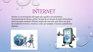 INTERNET
Internet es un neologismo del inglés que significa red informática
descentralizada de alcance global. Se trata de un sistema de redes informáticas
interconectadas mediante distintos medios de conexión, que ofrece una gran
diversidad de servicios y recursos, como, por ejemplo, el acceso a plataformas
digitales.
 