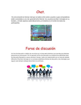 Chat.
Es comunicación en tiempo real que se realiza entre varios usuarios cuyas computadoras
están conectadas a una red, generalmente Internet; los usuarios escriben mensajes en su
teclado, y el texto aparece automáticamente y al instante en el monitor de todos los
participantes.
Foros de discusión
Un foro de discusión o tablón de anuncios es un área web dinámica que permite que distintas
personas se comuniquen. Por lo general, el foro de discusión se compone de diferentes hilos
de discusión llamados a veces asuntos o temas, cada uno relacionado con un área de debate
diferente. El primer mensaje en un proceso establece el tema de discusión y los mensajes que
siguen casi siempre debajo del primero lo continúan.
 