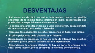 DESVENTAJAS
• Así como es de fácil encontrar información buena, es posible
encontrar de la misma forma información mala, desagradable que
puede afectar especialmente a los menores.
• Te genera una gran dependencia o vicio del internet, descuidándote
de muchas cosas personales o laborales.
• Hace que los estudiantes se esfuercen menos en hacer sus tareas.
• El principal puente de la piratería es el internet
• Dependencia de procesos. Si hay un corte de internet, hay muchos
procesos que se quedan varados por esa dependencia.
• Dependencia de energía eléctrica. Si hay un corte de energía en la
casa, adiós internet (no es el caso de la telefonía convencional).
 