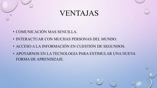 VENTAJAS
• COMUNICACIÓN MAS SENCILLA.
• INTERACTUAR CON MUCHAS PERSONAS DEL MUNDO.
• ACCESO A LA INFORMACIÓN EN CUESTIÓN DE SEGUNDOS.
• APOYARNOS EN LA TECNOLOGIA PARA ESTIMULAR UNA NUEVA
FORMA DE APRENDIZAJE.
 