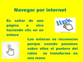 Navegar por internet
Los enlaces se reconocen
porque cuando pasamos
sobre ellos el puntero del
ratón se transforma en
una mano
Es saltar de una
página a otra
haciendo clic en un
enlace
 