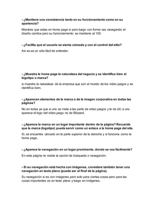 - ¿Mantiene una consistencia tanto en su funcionamiento como en su
apariencia?
Mientras que estas en home page si pero luego con forme vas navegando el
diseño cambia pero su funcionamiento se mantiene al 100.
- ¿Facilita que el usuario se sienta cómodo y con el control del sitio?
Asi es es un sitio fácil de entender.
- ¿Muestra la home page la naturaleza del negocio y se identifica bien el
logotipo o marca?
si muestra la naturaleza de la empresa que son el mundo de los video juegos y se
identifica bien.
- ¿Aparecen elementos de la marca o de la imagen corporativa en todas las
páginas?
No en todas ya que si uno se mete a las parte de video juegos y le da clic a uno
aparece el logo del video juego no de Blizzard.
- ¿Aparece la marca en un lugar importante dentro de la página? Recuerde
que la marca (logotipo) puede servir como un enlace a la home page del site.
Si, se encuentra ubicado en la parte superior de la derecha y si funciona como la
home page.
- ¿Aparece la navegación en un lugar prominente, donde se vea fácilmente?
En esta página no existe la opción de búsqueda o navegación.
- Si su navegación está hecha con imágenes, considere también tener una
navegación en texto plano (puede ser al final de la página).
Su navegación si es con imágenes pero solo para ciertas cosas pero para las
cosas importantes es en texto plano y luego en imágenes.
 