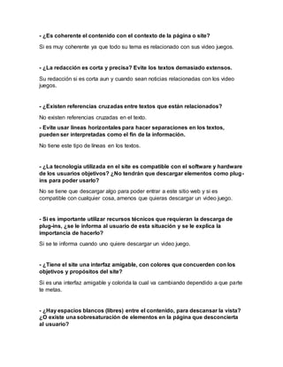 - ¿Es coherente el contenido con el contexto de la página o site?
Si es muy coherente ya que todo su tema es relacionado con sus video juegos.
- ¿La redacción es corta y precisa? Evite los textos demasiado extensos.
Su redacción si es corta aun y cuando sean noticias relacionadas con los video
juegos.
- ¿Existen referencias cruzadas entre textos que están relacionados?
No existen referencias cruzadas en el texto.
- Evite usar lineas horizontales para hacer separaciones en los textos,
pueden ser interpretadas como el fin de la información.
No tiene este tipo de líneas en los textos.
- ¿La tecnología utilizada en el site es compatible con el software y hardware
de los usuarios objetivos? ¿No tendrán que descargar elementos como plug-
ins para poder usarlo?
No se tiene que descargar algo para poder entrar a este sitio web y si es
compatible con cualquier cosa, amenos que quieras descargar un video juego.
- Si es importante utilizar recursos técnicos que requieran la descarga de
plug-ins, ¿se le informa al usuario de esta situación y se le explica la
importancia de hacerlo?
Si se te informa cuando uno quiere descargar un video juego.
- ¿Tiene el site una interfaz amigable, con colores que concuerden con los
objetivos y propósitos del site?
Si es una interfaz amigable y colorida la cual va cambiando dependido a que parte
te metas.
- ¿Hay espacios blancos (libres) entre el contenido, para descansar la vista?
¿O existe una sobresaturación de elementos en la página que desconcierta
al usuario?
 