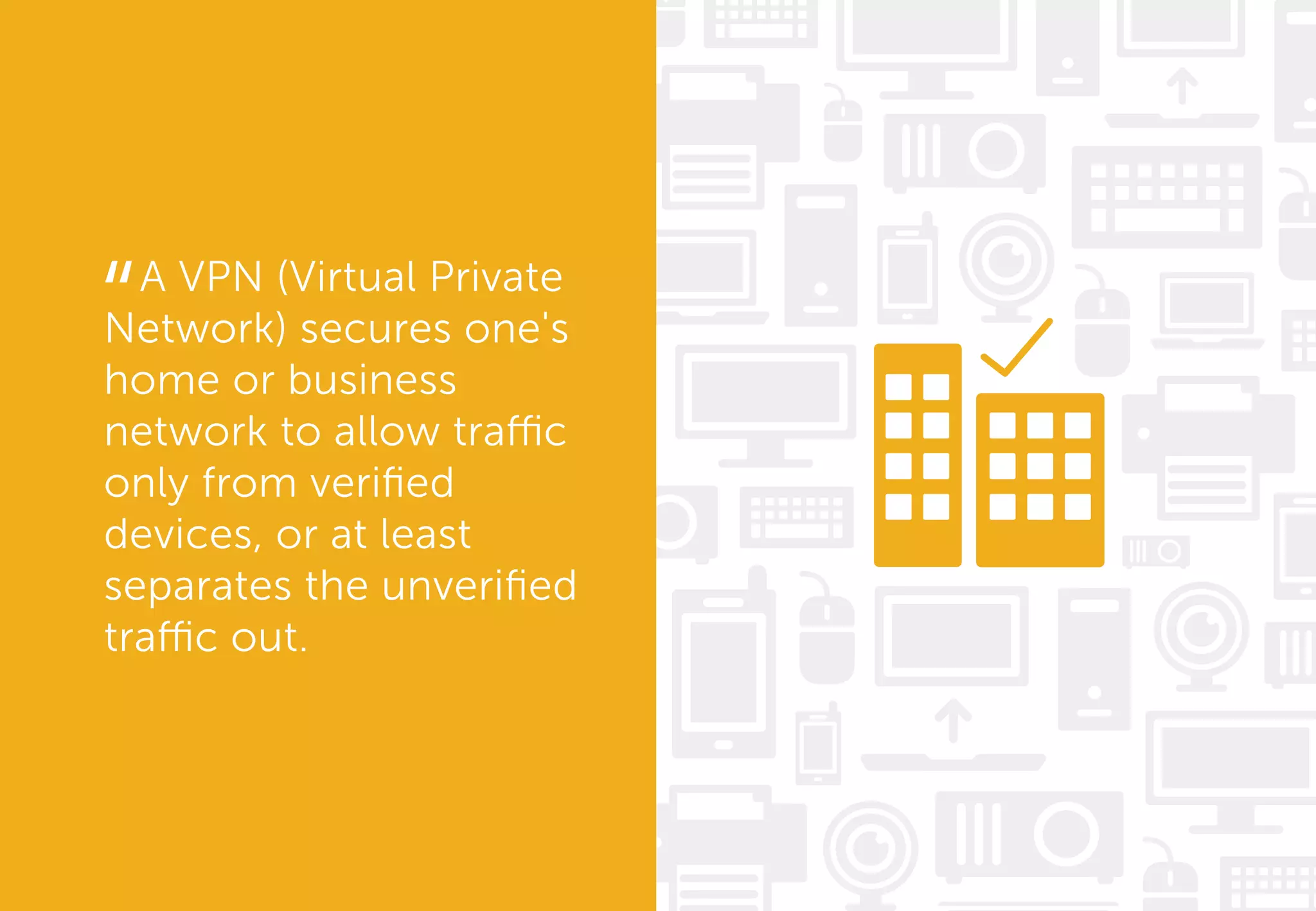 A VPN (Virtual Private
Network) secures one's
home or business
network to allow traffic
only from veriﬁed
devices, or at least
separates the unveriﬁed
traffic out.
“
 