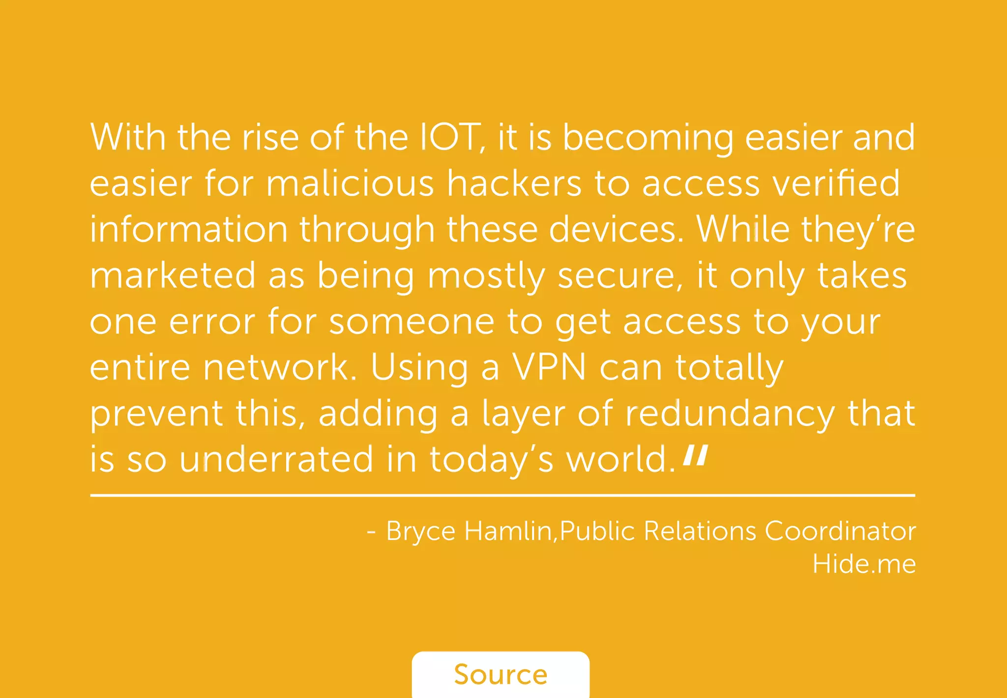With the rise of the IOT, it is becoming easier and
easier for malicious hackers to access veriﬁed
information through these devices. While they’re
marketed as being mostly secure, it only takes
one error for someone to get access to your
entire network. Using a VPN can totally
prevent this, adding a layer of redundancy that
is so underrated in today’s world.
- Bryce Hamlin,Public Relations Coordinator
Hide.me
Source
“
 