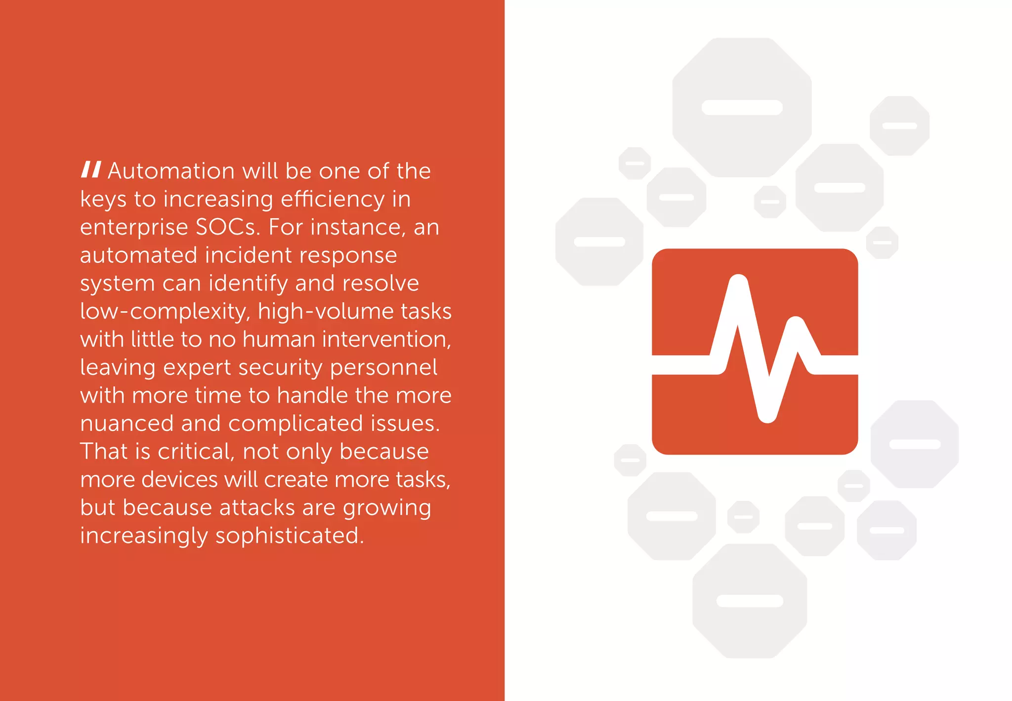 Automation will be one of the
keys to increasing efficiency in
enterprise SOCs. For instance, an
automated incident response
system can identify and resolve
low-complexity, high-volume tasks
with little to no human intervention,
leaving expert security personnel
with more time to handle the more
nuanced and complicated issues.
That is critical, not only because
more devices will create more tasks,
but because attacks are growing
increasingly sophisticated.
“
 