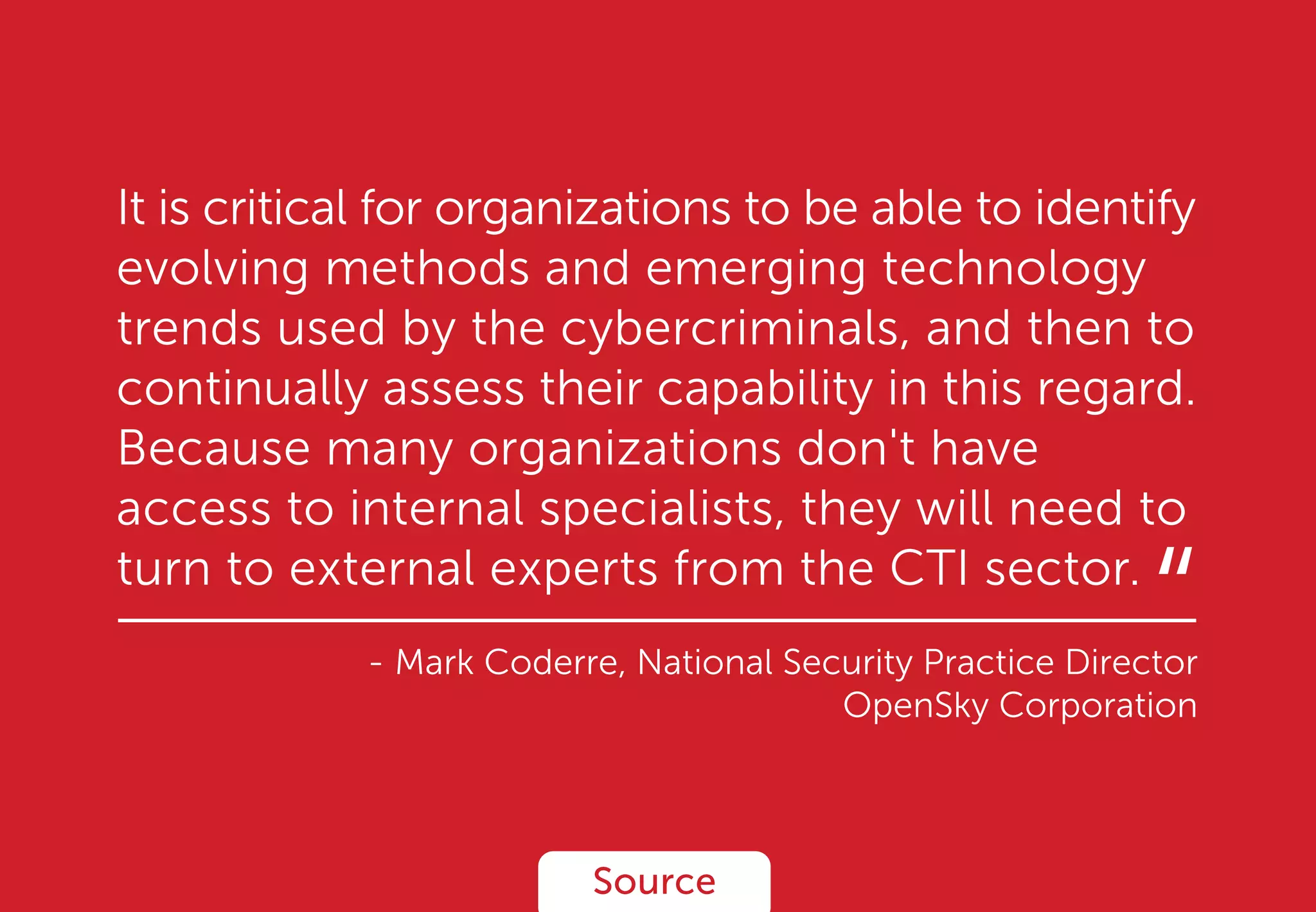 It is critical for organizations to be able to identify
evolving methods and emerging technology
trends used by the cybercriminals, and then to
continually assess their capability in this regard.
Because many organizations don't have
access to internal specialists, they will need to
turn to external experts from the CTI sector.
- Mark Coderre, National Security Practice Director
OpenSky Corporation
Source
“
 