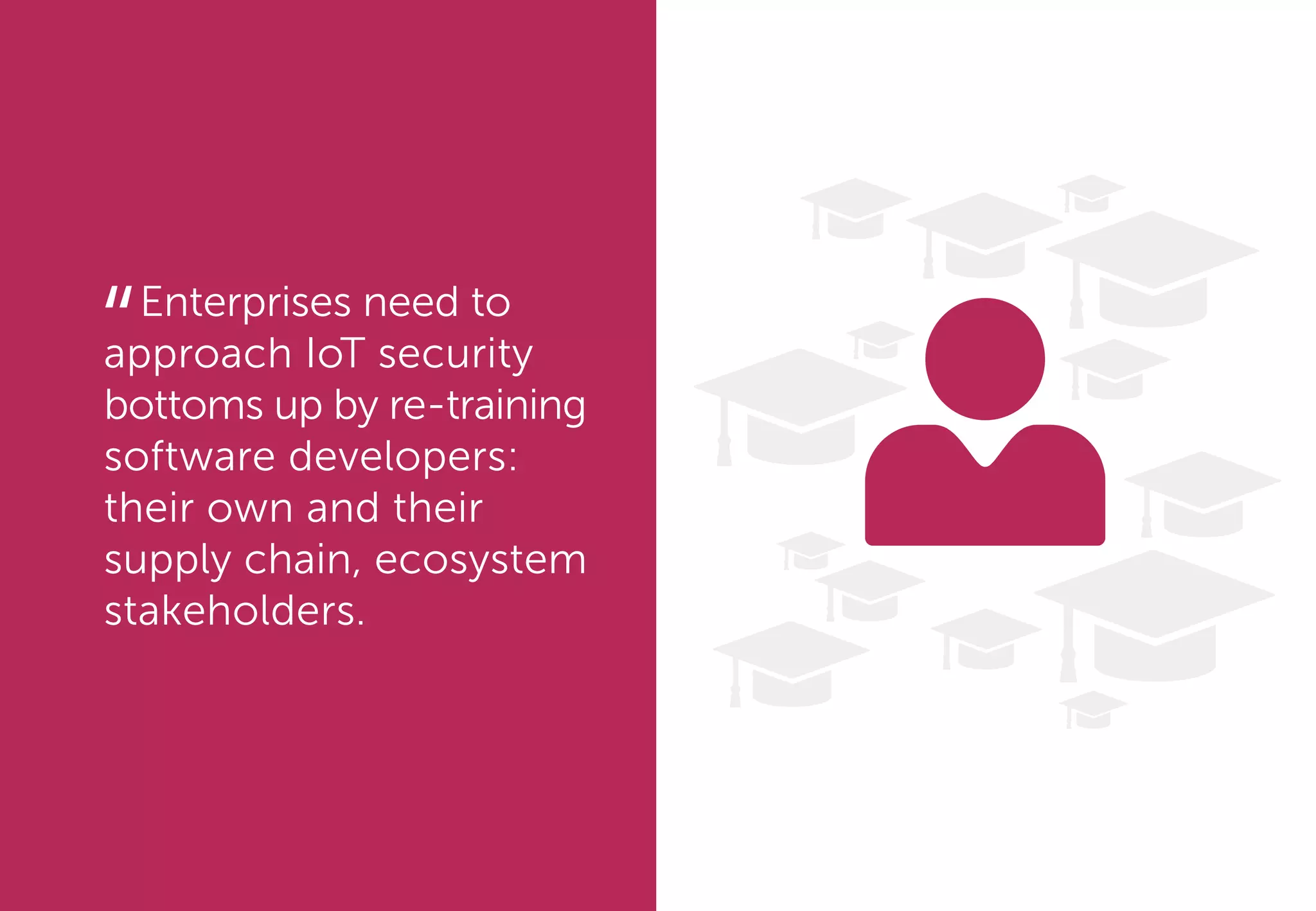 Enterprises need to
approach IoT security
bottoms up by re-training
software developers:
their own and their
supply chain, ecosystem
stakeholders.
“
 