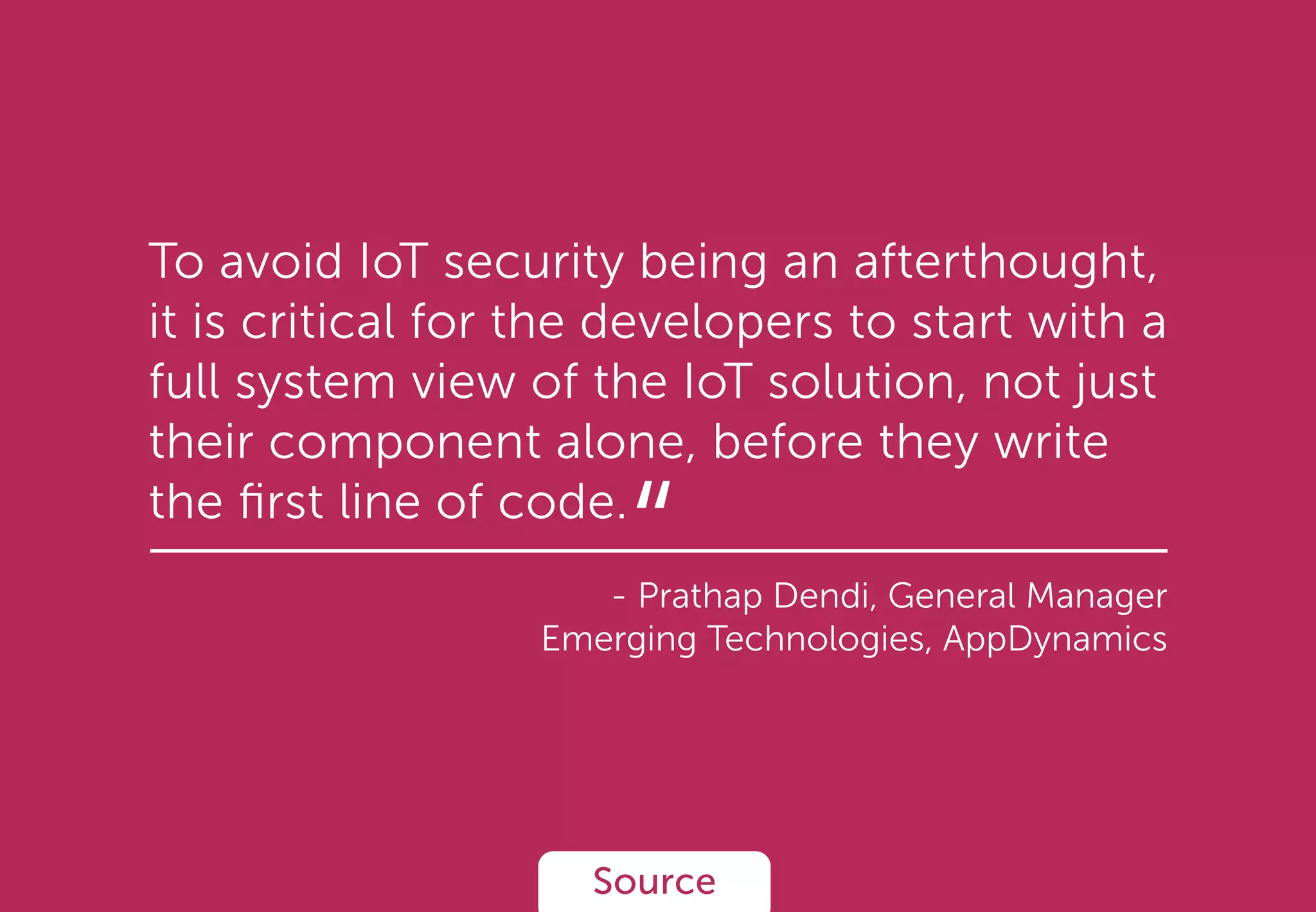 To avoid IoT security being an afterthought,
it is critical for the developers to start with a
full system view of the IoT solution, not just
their component alone, before they write
the ﬁrst line of code.
- Prathap Dendi, General Manager
Emerging Technologies, AppDynamics
Source
“
 