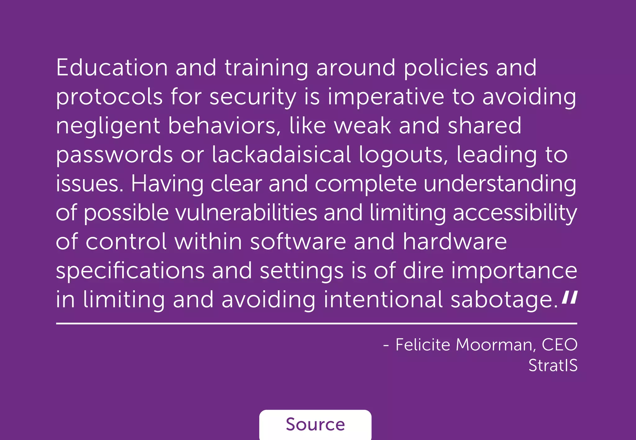 Education and training around policies and
protocols for security is imperative to avoiding
negligent behaviors, like weak and shared
passwords or lackadaisical logouts, leading to
issues. Having clear and complete understanding
of possible vulnerabilities and limiting accessibility
of control within software and hardware
speciﬁcations and settings is of dire importance
in limiting and avoiding intentional sabotage.
- Felicite Moorman, CEO
StratIS
Source
“
 