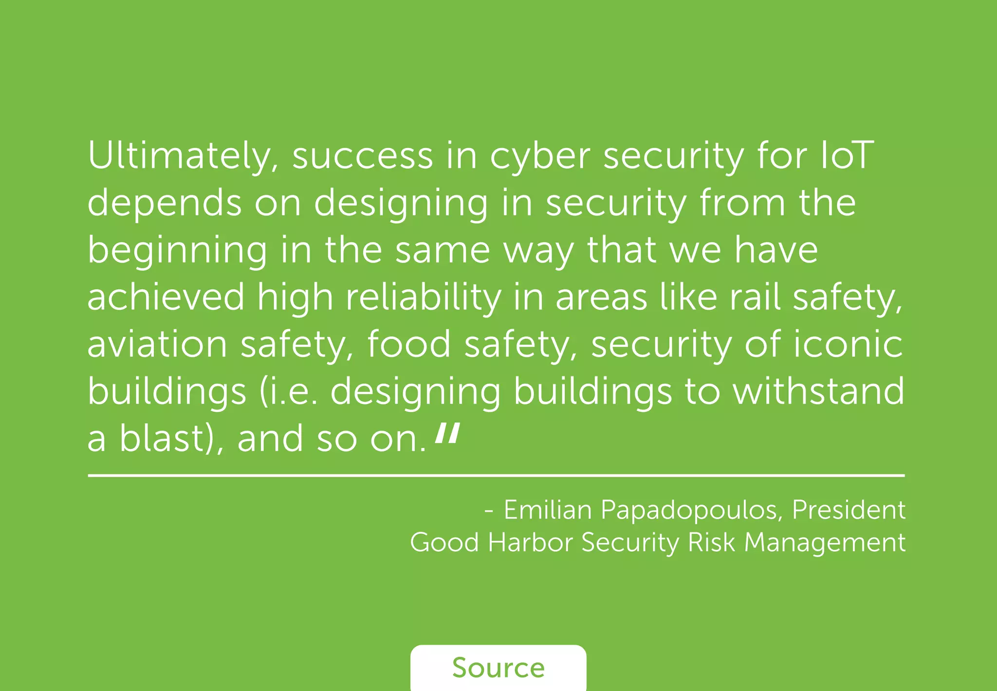 Ultimately, success in cyber security for IoT
depends on designing in security from the
beginning in the same way that we have
achieved high reliability in areas like rail safety,
aviation safety, food safety, security of iconic
buildings (i.e. designing buildings to withstand
a blast), and so on.
- Emilian Papadopoulos, President
Good Harbor Security Risk Management
Source
“
 