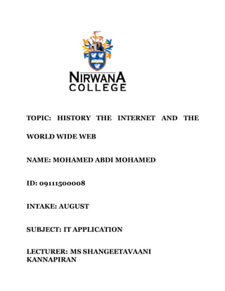 TOPIC: HISTORY THE INTERNET AND THE
WORLD WIDE WEB
NAME: MOHAMED ABDI MOHAMED
ID: 09111500008
INTAKE: AUGUST
SUBJECT: IT APPLICATION
LECTURER: MS SHANGEETAVAANI
KANNAPIRAN
 