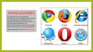 NAVEGADORES
Las aplicaciones de ayuda pueden
incorporarse con el navegador para manejar
archivos especiales y aplicaciones. Los
navegadores actuales permiten mostrar o
ejecutar, además del texto y los
hipervínculos, gráficos, secuencias de video,
sonido, animaciones y diversos programas
Algunos ejemplos de esto son:
 