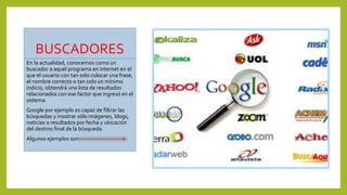 BUSCADORES
En la actualidad, conocemos como un
buscador a aquel programa en internet en el
que el usuario con tan solo colocar una frase,
el nombre correcto o tan solo un mínimo
indicio, obtendrá una lista de resultados
relacionados con ese factor que ingresó en el
sistema.
Google por ejemplo es capaz de filtrar las
búsquedas y mostrar sólo imágenes, blogs,
noticias o resultados por fecha y ubicación
del destino final de la búsqueda.
Algunos ejemplos son:
 