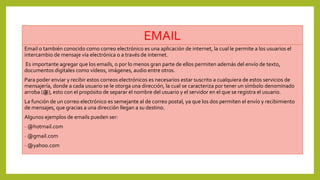 EMAIL
Email o también conocido como correo electrónico es una aplicación de internet, la cual le permite a los usuarios el
intercambio de mensaje vía electrónica o a través de internet.
Es importante agregar que los emails, o por lo menos gran parte de ellos permiten además del envío de texto,
documentos digitales como vídeos, imágenes, audio entre otros.
Para poder enviar y recibir estos correos electrónicos es necesarios estar suscrito a cualquiera de estos servicios de
mensajería, donde a cada usuario se le otorga una dirección, la cual se caracteriza por tener un símbolo denominado
arroba (@), esto con el propósito de separar el nombre del usuario y el servidor en el que se registra el usuario.
La función de un correo electrónico es semejante al de correo postal, ya que los dos permiten el envío y recibimiento
de mensajes, que gracias a una dirección llegan a su destino.
Algunos ejemplos de emails pueden ser:
- @hotmail.com
- @gmail.com
- @yahoo.com
 