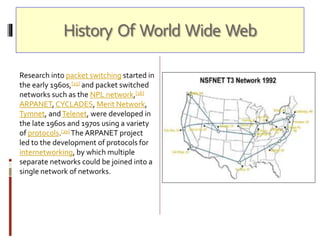 History Of World Wide Web
Research into packet switching started in
the early 1960s,[15] and packet switched
networks such as the NPL network,[16]
ARPANET, CYCLADES, Merit Network,
Tymnet, andTelenet, were developed in
the late 1960s and 1970s using a variety
of protocols.[20] The ARPANET project
led to the development of protocols for
internetworking, by which multiple
separate networks could be joined into a
single network of networks.
 