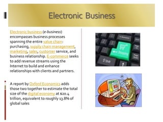 Electronic Business
Electronic business (e-business)
encompasses business processes
spanning the entire value chain:
purchasing, supply chain management,
marketing, sales, customer service, and
business relationship. E-commerce seeks
to add revenue streams using the
Internet to build and enhance
relationships with clients and partners.
A report by Oxford Economics adds
those two together to estimate the total
size of the digital economy at $20.4
trillion, equivalent to roughly 13.8% of
global sales
 