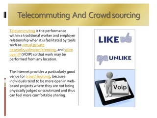 Telecommuting And Crowdsourcing
Telecommuting is the performance
within a traditional worker and employer
relationship when it is facilitated by tools
such as virtual private
networks,videoconferencing, and voice
over IP (VOIP) so that work may be
performed from any location.
The Internet provides a particularly good
venue for crowd sourcing, because
individuals tend to be more open in web-
based projects where they are not being
physically judged or scrutinized and thus
can feel more comfortable sharing.
 