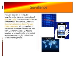 Survillence
The vast majority of computer
surveillance involves the monitoring of
data and traffic on the Internet.[115] In the
United States for example, under the
Communications Assistance For Law
Enforcement Act, all phone calls and
broadband Internet traffic (emails, web
traffic, instant messaging, etc.) are
required to be available for unimpeded
real-time monitoring by Federal law
enforcement agencies.
 