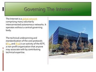 Governing The Internet
The Internet is a global network
comprising many voluntarily
interconnected autonomous networks. It
operates without a central governing
body.
The technical underpinning and
standardization of the core protocols
(IPv4 and IPv6) is an activity of the IETF,
a non-profit organization that anyone
may associate with by contributing
technical expertise.
 